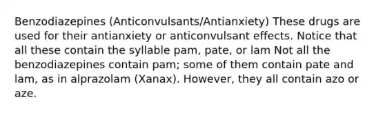 Benzodiazepines (Anticonvulsants/Antianxiety) These drugs are used for their antianxiety or anticonvulsant effects. Notice that all these contain the syllable pam, pate, or lam Not all the benzodiazepines contain pam; some of them contain pate and lam, as in alprazolam (Xanax). However, they all contain azo or aze.