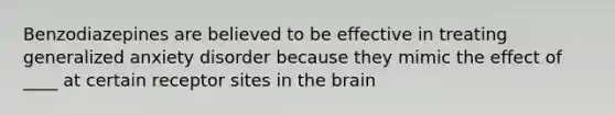 Benzodiazepines are believed to be effective in treating generalized anxiety disorder because they mimic the effect of ____ at certain receptor sites in the brain