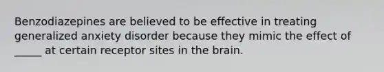 Benzodiazepines are believed to be effective in treating generalized anxiety disorder because they mimic the effect of _____ at certain receptor sites in the brain.