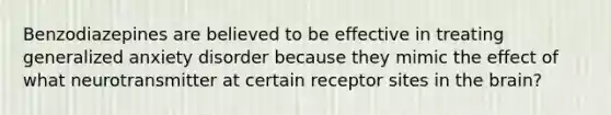 Benzodiazepines are believed to be effective in treating generalized anxiety disorder because they mimic the effect of what neurotransmitter at certain receptor sites in the brain?