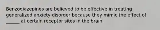 Benzodiazepines are believed to be effective in treating generalized anxiety disorder because they mimic the effect of ______ at certain receptor sites in the brain.