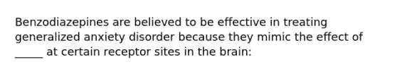 Benzodiazepines are believed to be effective in treating generalized anxiety disorder because they mimic the effect of _____ at certain receptor sites in the brain: