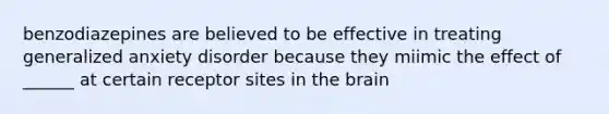 benzodiazepines are believed to be effective in treating generalized anxiety disorder because they miimic the effect of ______ at certain receptor sites in the brain