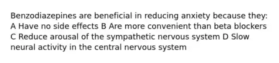 Benzodiazepines are beneficial in reducing anxiety because they: A Have no side effects B Are more convenient than beta blockers C Reduce arousal of the sympathetic nervous system D Slow neural activity in the central nervous system