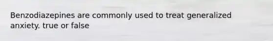 Benzodiazepines are commonly used to treat generalized anxiety. true or false