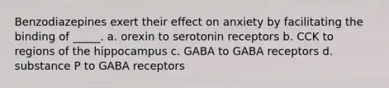 Benzodiazepines exert their effect on anxiety by facilitating the binding of _____. a. orexin to serotonin receptors b. CCK to regions of the hippocampus c. GABA to GABA receptors d. substance P to GABA receptors