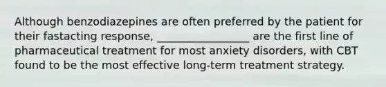 Although benzodiazepines are often preferred by the patient for their fastacting response, _________________ are the first line of pharmaceutical treatment for most anxiety disorders, with CBT found to be the most effective long-term treatment strategy.