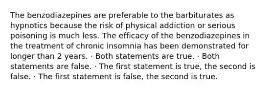 The benzodiazepines are preferable to the barbiturates as hypnotics because the risk of physical addiction or serious poisoning is much less. The efficacy of the benzodiazepines in the treatment of chronic insomnia has been demonstrated for longer than 2 years. · Both statements are true. · Both statements are false. · The first statement is true, the second is false. · The first statement is false, the second is true.