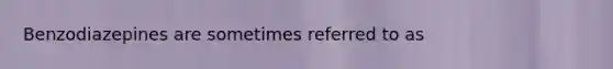 Benzodiazepines are sometimes referred to as