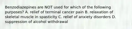 Benzodiazepines are NOT used for which of the following purposes? A. relief of terminal cancer pain B. relaxation of skeletal muscle in spasticity C. relief of anxiety disorders D. suppression of alcohol withdrawal