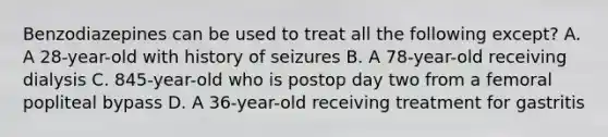 Benzodiazepines can be used to treat all the following except? A. A 28-year-old with history of seizures B. A 78-year-old receiving dialysis C. 845-year-old who is postop day two from a femoral popliteal bypass D. A 36-year-old receiving treatment for gastritis