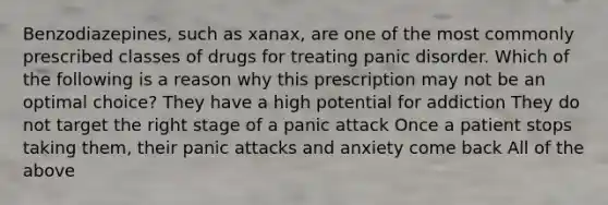 Benzodiazepines, such as xanax, are one of the most commonly prescribed classes of drugs for treating panic disorder. Which of the following is a reason why this prescription may not be an optimal choice? They have a high potential for addiction They do not target the right stage of a panic attack Once a patient stops taking them, their panic attacks and anxiety come back All of the above