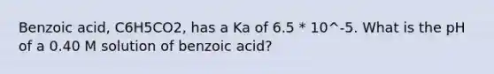 Benzoic acid, C6H5CO2, has a Ka of 6.5 * 10^-5. What is the pH of a 0.40 M solution of benzoic acid?