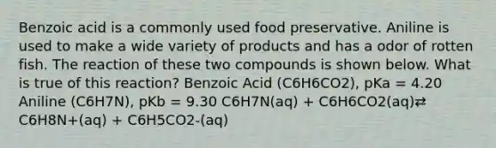 Benzoic acid is a commonly used food preservative. Aniline is used to make a wide variety of products and has a odor of rotten fish. The reaction of these two compounds is shown below. What is true of this reaction? Benzoic Acid (C6H6CO2), pKa = 4.20 Aniline (C6H7N), pKb = 9.30 C6H7N(aq) + C6H6CO2(aq)⇄ C6H8N+(aq) + C6H5CO2-(aq)