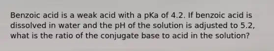 Benzoic acid is a weak acid with a pKa of 4.2. If benzoic acid is dissolved in water and the pH of the solution is adjusted to 5.2, what is the ratio of the conjugate base to acid in the solution?