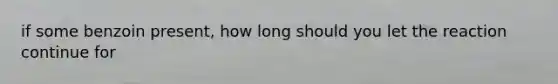 if some benzoin present, how long should you let the reaction continue for