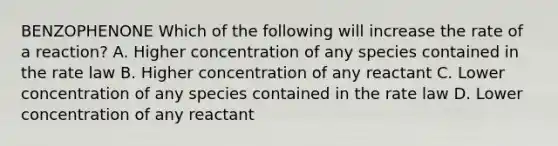 BENZOPHENONE Which of the following will increase the rate of a reaction? A. Higher concentration of any species contained in the rate law B. Higher concentration of any reactant C. Lower concentration of any species contained in the rate law D. Lower concentration of any reactant