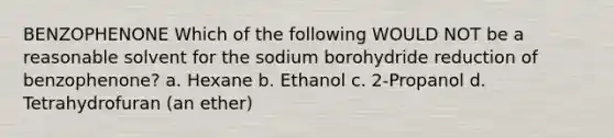 BENZOPHENONE Which of the following WOULD NOT be a reasonable solvent for the sodium borohydride reduction of benzophenone? a. Hexane b. Ethanol c. 2-Propanol d. Tetrahydrofuran (an ether)