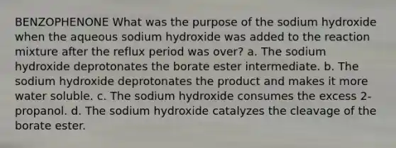 BENZOPHENONE What was the purpose of the sodium hydroxide when the aqueous sodium hydroxide was added to the reaction mixture after the reflux period was over? a. The sodium hydroxide deprotonates the borate ester intermediate. b. The sodium hydroxide deprotonates the product and makes it more water soluble. c. The sodium hydroxide consumes the excess 2-propanol. d. The sodium hydroxide catalyzes the cleavage of the borate ester.