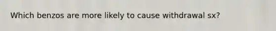 Which benzos are more likely to cause withdrawal sx?
