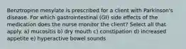 Benztropine mesylate is prescribed for a client with Parkinson's disease. For which gastrointestinal (GI) side effects of the medication does the nurse monitor the client? Select all that apply. a) mucositis b) dry mouth c) constipation d) increased appetite e) hyperactive bowel sounds