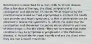 Benztropine is prescribed for a client with Parkinson disease. After a few days of therapy, the client complains of a constipation and abdominal distention. What response by the practical nurse would be most appropriate? a. Contact the health care provider and report symptoms, so that a prescription can be obtained to relieve the symptoms. b. Inform the client that the constipation and abdominal distention are unrelated to your use of these drugs. c. Ask the client if they are concerned that these conditions may be symptoms of progression of the Parkinson disease. d. Auscultate for bowel sounds and ask the client when they last had a bowel movement.