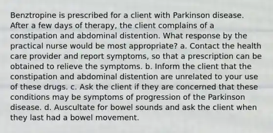 Benztropine is prescribed for a client with Parkinson disease. After a few days of therapy, the client complains of a constipation and abdominal distention. What response by the practical nurse would be most appropriate? a. Contact the health care provider and report symptoms, so that a prescription can be obtained to relieve the symptoms. b. Inform the client that the constipation and abdominal distention are unrelated to your use of these drugs. c. Ask the client if they are concerned that these conditions may be symptoms of progression of the Parkinson disease. d. Auscultate for bowel sounds and ask the client when they last had a bowel movement.