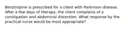 Benztropine is prescribed for a client with Parkinson disease. After a few days of therapy, the client complains of a constipation and abdominal distention. What response by the practical nurse would be most appropriate?