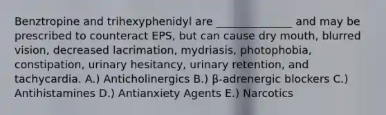 Benztropine and trihexyphenidyl are ______________ and may be prescribed to counteract EPS, but can cause dry mouth, blurred vision, decreased lacrimation, mydriasis, photophobia, constipation, urinary hesitancy, urinary retention, and tachycardia. A.) Anticholinergics B.) β-adrenergic blockers C.) Antihistamines D.) Antianxiety Agents E.) Narcotics