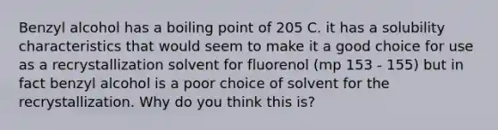 Benzyl alcohol has a boiling point of 205 C. it has a solubility characteristics that would seem to make it a good choice for use as a recrystallization solvent for fluorenol (mp 153 - 155) but in fact benzyl alcohol is a poor choice of solvent for the recrystallization. Why do you think this is?