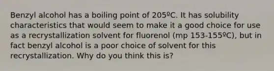 Benzyl alcohol has a boiling point of 205ºC. It has solubility characteristics that would seem to make it a good choice for use as a recrystallization solvent for fluorenol (mp 153-155ºC), but in fact benzyl alcohol is a poor choice of solvent for this recrystallization. Why do you think this is?