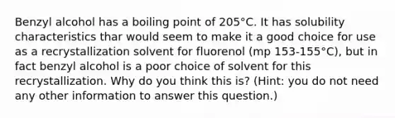 Benzyl alcohol has a boiling point of 205°C. It has solubility characteristics thar would seem to make it a good choice for use as a recrystallization solvent for fluorenol (mp 153-155°C), but in fact benzyl alcohol is a poor choice of solvent for this recrystallization. Why do you think this is? (Hint: you do not need any other information to answer this question.)