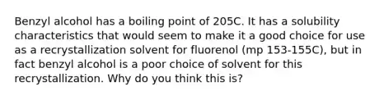 Benzyl alcohol has a boiling point of 205C. It has a solubility characteristics that would seem to make it a good choice for use as a recrystallization solvent for fluorenol (mp 153-155C), but in fact benzyl alcohol is a poor choice of solvent for this recrystallization. Why do you think this is?