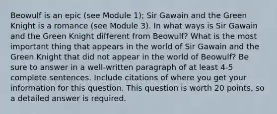 Beowulf is an epic (see Module 1); Sir Gawain and the Green Knight is a romance (see Module 3). In what ways is Sir Gawain and the Green Knight different from Beowulf? What is the most important thing that appears in the world of Sir Gawain and the Green Knight that did not appear in the world of Beowulf? Be sure to answer in a well-written paragraph of at least 4-5 complete sentences. Include citations of where you get your information for this question. This question is worth 20 points, so a detailed answer is required.