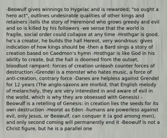 -Beowulf gives winnings to Hygelac and is rewarded; "so ought a hero act", outlines undesirable qualities of other kings and retainers -tells the story of Heremond who grows greedy and evil and so is killed by his followers -we sense that the world is fragile, social order could collapse at any time -Hrothgar is good, he's a creator, he builds the hall Hereot, very wondrous: gives indication of how kings should be -then a Bard sings a story of creation based on Caedmon's hymn -Hrothgar is like God in his ability to create, but the hall is doomed from the outset, bloodlust rampant: forces of creation unleash counter forces of destruction -Grendel is a monster who hates music, a force of anti-creation, contrary force -Danes are helpless against Grendel for 12 years (The anglo-saxons are morbid, that English melody of melancholy, they are very interested in and aware of evil in the world, which is why they are obsessed with Genesis) -Beowulf is a retelling of Genesis: in creation lies the seeds for its own destruction -Heorot as Eden -humans are powerless against evil, only Jesus, or Beowulf, can conquer it (a god among men), and only second coming will permanently end it -Beowulf is not a Christ figure, but he is a parallel one