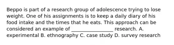 Beppo is part of a research group of adolescence trying to lose weight. One of his assignments is to keep a daily diary of his food intake and the times that he eats. This approach can be considered an example of _________________ research. A. experimental B. ethnography C. case study D. survey research