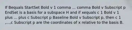 If Bequals StartSet Bold v 1 comma ... comma Bold v Subscript p EndSet is a basis for a subspace H and if xequals c 1 Bold v 1 plus ... plus c Subscript p Baseline Bold v Subscript p​, then c 1 ​,...,c Subscript p are the coordinates of x relative to the basis B.