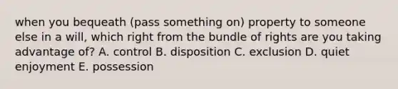 when you bequeath (pass something on) property to someone else in a will, which right from the bundle of rights are you taking advantage of? A. control B. disposition C. exclusion D. quiet enjoyment E. possession