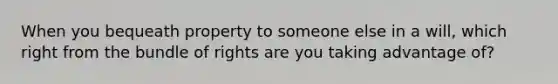 When you bequeath property to someone else in a will, which right from the bundle of rights are you taking advantage of?