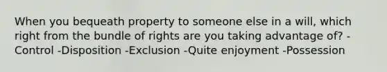 When you bequeath property to someone else in a will, which right from the bundle of rights are you taking advantage of? -Control -Disposition -Exclusion -Quite enjoyment -Possession