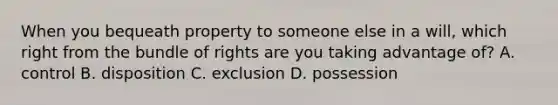 When you bequeath property to someone else in a will, which right from the bundle of rights are you taking advantage of? A. control B. disposition C. exclusion D. possession