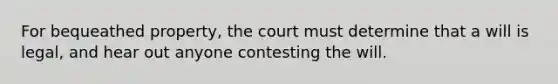 For bequeathed property, the court must determine that a will is legal, and hear out anyone contesting the will.