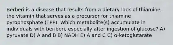 Berberi is a disease that results from a dietary lack of thiamine, the vitamin that serves as a precursor for thiamine pyrophosphate (TPP). Which metabolite(s) accumulate in individuals with beriberi, especially after ingestion of glucose? A) pyruvate D) A and B B) NADH E) A and C C) α-ketoglutarate