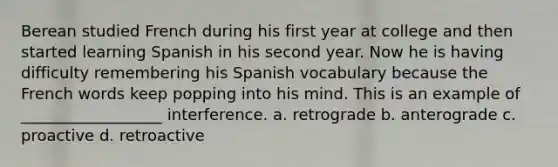 Berean studied French during his first year at college and then started learning Spanish in his second year. Now he is having difficulty remembering his Spanish vocabulary because the French words keep popping into his mind. This is an example of __________________ interference. a. retrograde b. anterograde c. proactive d. retroactive