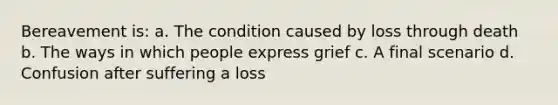 Bereavement is: a. The condition caused by loss through death b. The ways in which people express grief c. A final scenario d. Confusion after suffering a loss