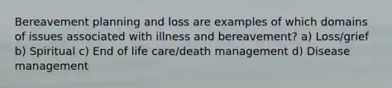 Bereavement planning and loss are examples of which domains of issues associated with illness and bereavement? a) Loss/grief b) Spiritual c) End of life care/death management d) Disease management