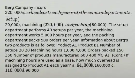 Berg Company incurs 320,000 overhead costs each year in its three main departments, setup (20,000), machining (220,000), and packing (80,000). The setup department performs 40 setups per year, the machining department works 5,000 hours per year, and the packing department packs 500 orders per year. Information about Berg's two products is as follows: Product A1 Product B1 Number of setups 20 20 Machining hours 1,000 4,000 Orders packed 150 350 Number of products manufactured 600 400 MC 91. (Cont.) If machining hours are used as a base, how much overhead is assigned to Product A1 each year? a. 64,000 b.160,000 c. 110,000 d.96,000