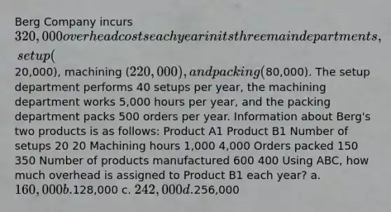 Berg Company incurs 320,000 overhead costs each year in its three main departments, setup (20,000), machining (220,000), and packing (80,000). The setup department performs 40 setups per year, the machining department works 5,000 hours per year, and the packing department packs 500 orders per year. Information about Berg's two products is as follows: Product A1 Product B1 Number of setups 20 20 Machining hours 1,000 4,000 Orders packed 150 350 Number of products manufactured 600 400 Using ABC, how much overhead is assigned to Product B1 each year? a. 160,000 b.128,000 c. 242,000 d.256,000