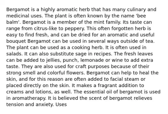 Bergamot is a highly aromatic herb that has many culinary and medicinal uses. The plant is often known by the name 'bee balm'. Bergamot is a member of the mint family. Its taste can range from citrus-like to peppery. This often forgotten herb is easy to find fresh, and can be dried for an aromatic and useful bouquet Bergamot can be used in several ways outside of tea. The plant can be used as a cooking herb. It is often used in salads. It can also substitute sage in recipes. The fresh leaves can be added to jellies, punch, lemonade or wine to add extra taste. They are also used for craft purposes because of their strong smell and colorful flowers. Bergamot can help to heal the skin, and for this reason are often added to facial steam or placed directly on the skin. It makes a fragrant addition to creams and lotions, as well. The essential oil of bergamot is used in aromatherapy. It is believed the scent of bergamot relieves tension and anxiety. Uses