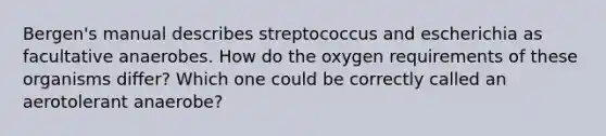 Bergen's manual describes streptococcus and escherichia as facultative anaerobes. How do the oxygen requirements of these organisms differ? Which one could be correctly called an aerotolerant anaerobe?